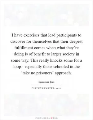 I have exercises that lead participants to discover for themselves that their deepest fulfillment comes when what they’re doing is of benefit to larger society in some way. This really knocks some for a loop - especially those schooled in the ‘take no prisoners’ approach Picture Quote #1