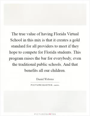 The true value of having Florida Virtual School in this mix is that it creates a gold standard for all providers to meet if they hope to compete for Florida students. This program raises the bar for everybody, even the traditional public schools. And that benefits all our children Picture Quote #1