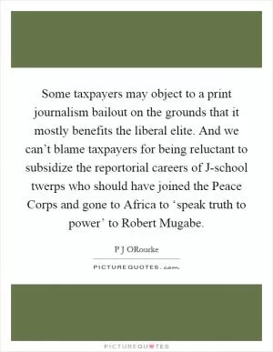 Some taxpayers may object to a print journalism bailout on the grounds that it mostly benefits the liberal elite. And we can’t blame taxpayers for being reluctant to subsidize the reportorial careers of J-school twerps who should have joined the Peace Corps and gone to Africa to ‘speak truth to power’ to Robert Mugabe Picture Quote #1