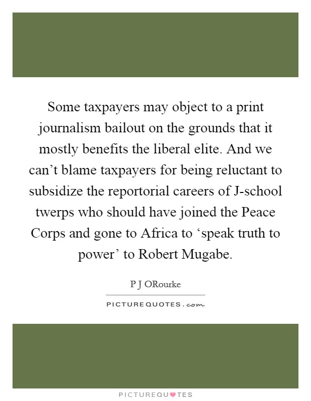 Some taxpayers may object to a print journalism bailout on the grounds that it mostly benefits the liberal elite. And we can't blame taxpayers for being reluctant to subsidize the reportorial careers of J-school twerps who should have joined the Peace Corps and gone to Africa to ‘speak truth to power' to Robert Mugabe. Picture Quote #1