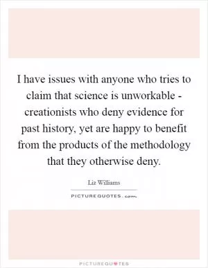 I have issues with anyone who tries to claim that science is unworkable - creationists who deny evidence for past history, yet are happy to benefit from the products of the methodology that they otherwise deny Picture Quote #1