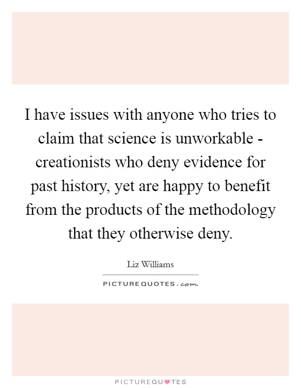 I have issues with anyone who tries to claim that science is unworkable - creationists who deny evidence for past history, yet are happy to benefit from the products of the methodology that they otherwise deny. Picture Quote #1