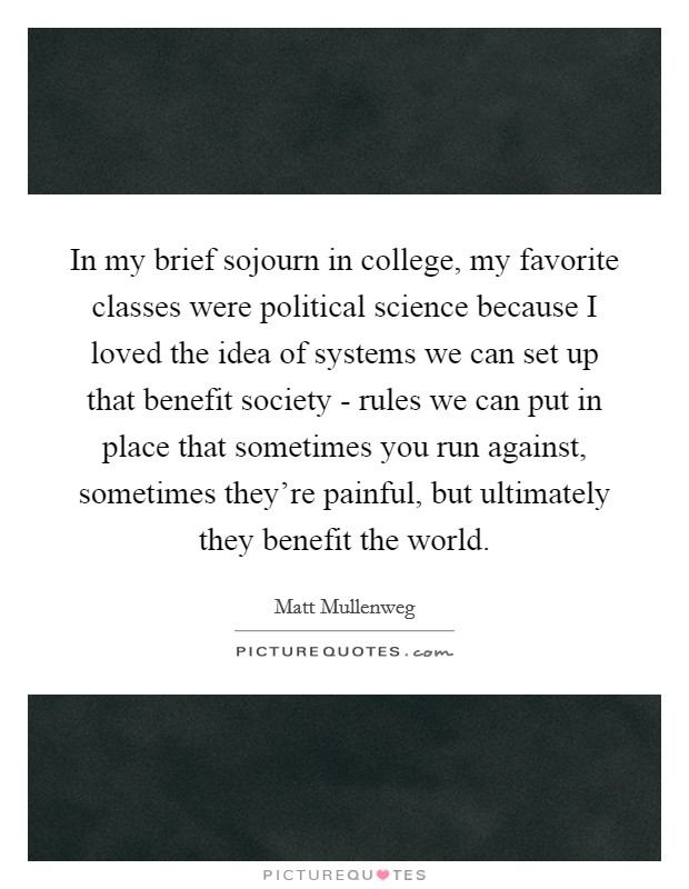 In my brief sojourn in college, my favorite classes were political science because I loved the idea of systems we can set up that benefit society - rules we can put in place that sometimes you run against, sometimes they're painful, but ultimately they benefit the world. Picture Quote #1