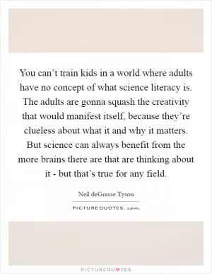 You can’t train kids in a world where adults have no concept of what science literacy is. The adults are gonna squash the creativity that would manifest itself, because they’re clueless about what it and why it matters. But science can always benefit from the more brains there are that are thinking about it - but that’s true for any field Picture Quote #1