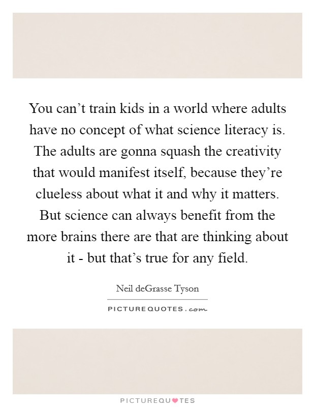 You can't train kids in a world where adults have no concept of what science literacy is. The adults are gonna squash the creativity that would manifest itself, because they're clueless about what it and why it matters. But science can always benefit from the more brains there are that are thinking about it - but that's true for any field. Picture Quote #1