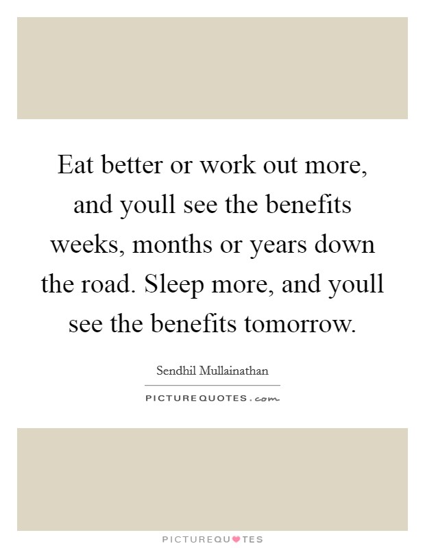 Eat better or work out more, and youll see the benefits weeks, months or years down the road. Sleep more, and youll see the benefits tomorrow. Picture Quote #1