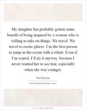 My daughter has probably gotten some benefit of being inspired by a woman who is willing to take on things. We travel. We travel to exotic places. I’m the first person to jump in the ocean with a whale. Even if I’m scared, I’ll do it anyway, because I never wanted her to see fear, especially when she was younger Picture Quote #1