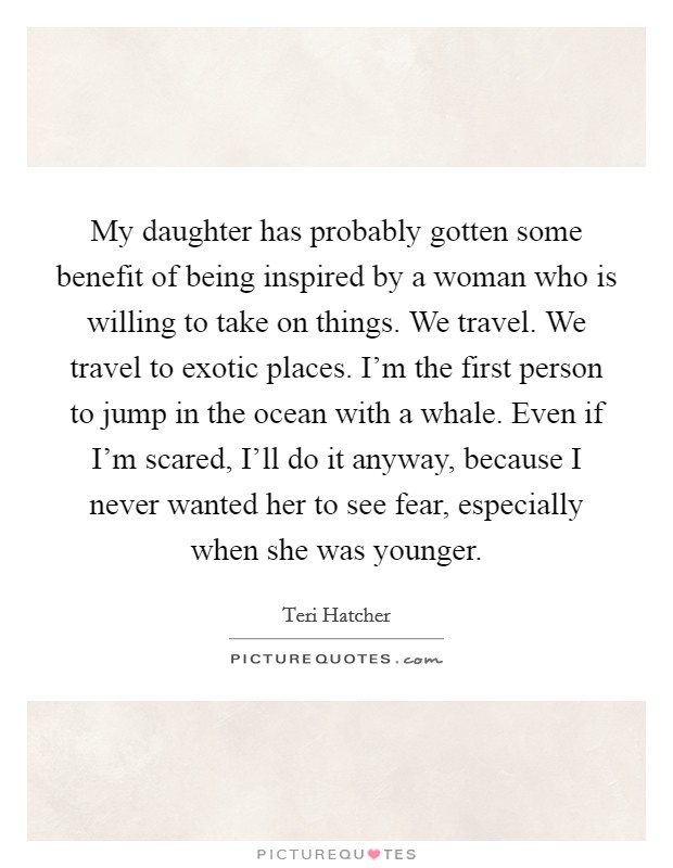 My daughter has probably gotten some benefit of being inspired by a woman who is willing to take on things. We travel. We travel to exotic places. I'm the first person to jump in the ocean with a whale. Even if I'm scared, I'll do it anyway, because I never wanted her to see fear, especially when she was younger. Picture Quote #1