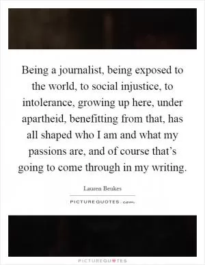 Being a journalist, being exposed to the world, to social injustice, to intolerance, growing up here, under apartheid, benefitting from that, has all shaped who I am and what my passions are, and of course that’s going to come through in my writing Picture Quote #1
