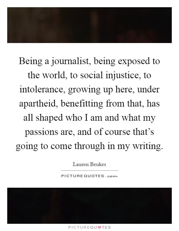Being a journalist, being exposed to the world, to social injustice, to intolerance, growing up here, under apartheid, benefitting from that, has all shaped who I am and what my passions are, and of course that's going to come through in my writing. Picture Quote #1