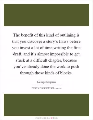 The benefit of this kind of outlining is that you discover a story’s flaws before you invest a lot of time writing the first draft, and it’s almost impossible to get stuck at a difficult chapter, because you’ve already done the work to push through those kinds of blocks Picture Quote #1
