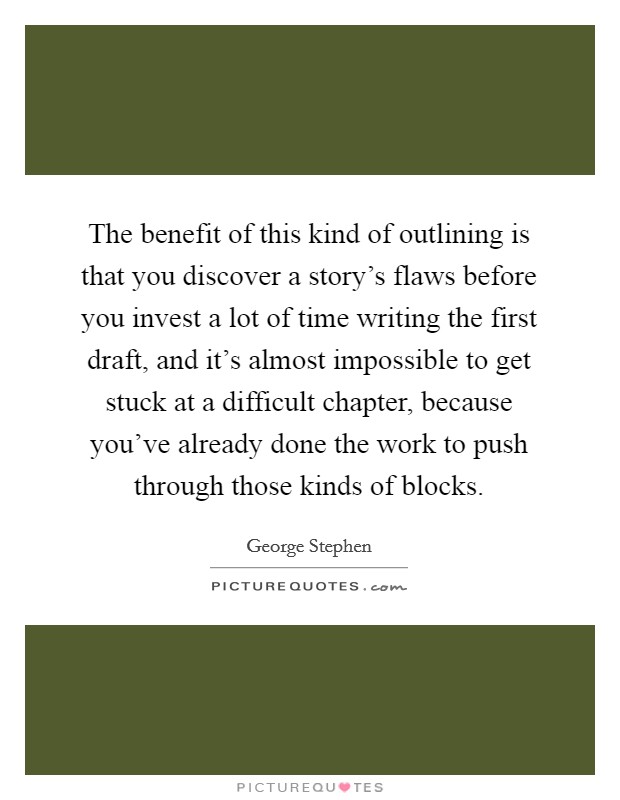 The benefit of this kind of outlining is that you discover a story's flaws before you invest a lot of time writing the first draft, and it's almost impossible to get stuck at a difficult chapter, because you've already done the work to push through those kinds of blocks. Picture Quote #1