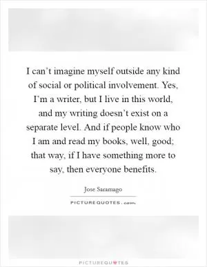 I can’t imagine myself outside any kind of social or political involvement. Yes, I’m a writer, but I live in this world, and my writing doesn’t exist on a separate level. And if people know who I am and read my books, well, good; that way, if I have something more to say, then everyone benefits Picture Quote #1