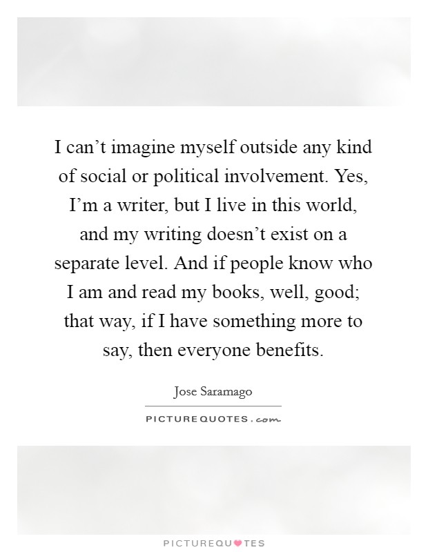I can't imagine myself outside any kind of social or political involvement. Yes, I'm a writer, but I live in this world, and my writing doesn't exist on a separate level. And if people know who I am and read my books, well, good; that way, if I have something more to say, then everyone benefits. Picture Quote #1