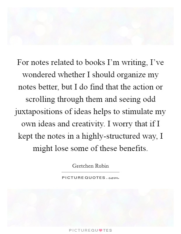 For notes related to books I'm writing, I've wondered whether I should organize my notes better, but I do find that the action or scrolling through them and seeing odd juxtapositions of ideas helps to stimulate my own ideas and creativity. I worry that if I kept the notes in a highly-structured way, I might lose some of these benefits. Picture Quote #1