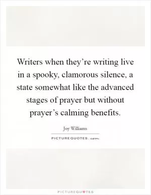 Writers when they’re writing live in a spooky, clamorous silence, a state somewhat like the advanced stages of prayer but without prayer’s calming benefits Picture Quote #1