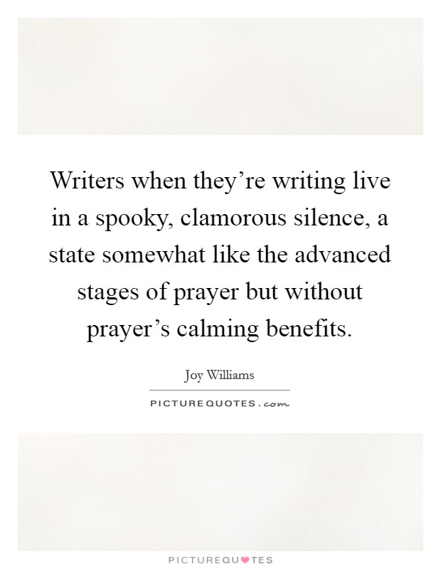 Writers when they're writing live in a spooky, clamorous silence, a state somewhat like the advanced stages of prayer but without prayer's calming benefits. Picture Quote #1