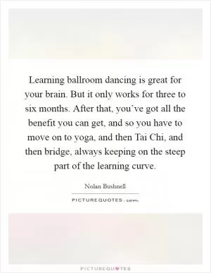 Learning ballroom dancing is great for your brain. But it only works for three to six months. After that, you’ve got all the benefit you can get, and so you have to move on to yoga, and then Tai Chi, and then bridge, always keeping on the steep part of the learning curve Picture Quote #1
