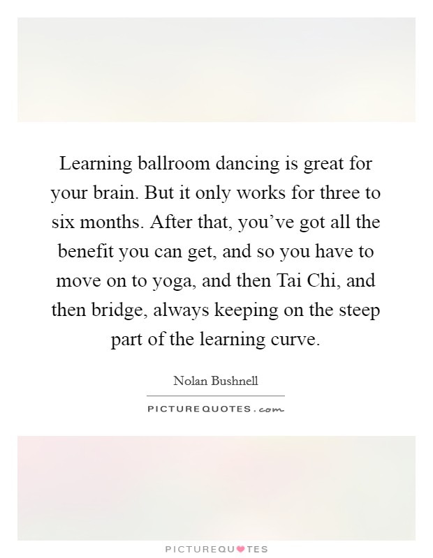 Learning ballroom dancing is great for your brain. But it only works for three to six months. After that, you've got all the benefit you can get, and so you have to move on to yoga, and then Tai Chi, and then bridge, always keeping on the steep part of the learning curve. Picture Quote #1