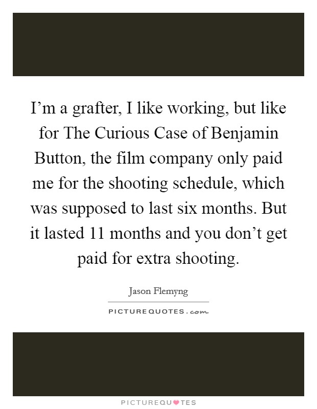 I'm a grafter, I like working, but like for The Curious Case of Benjamin Button, the film company only paid me for the shooting schedule, which was supposed to last six months. But it lasted 11 months and you don't get paid for extra shooting. Picture Quote #1
