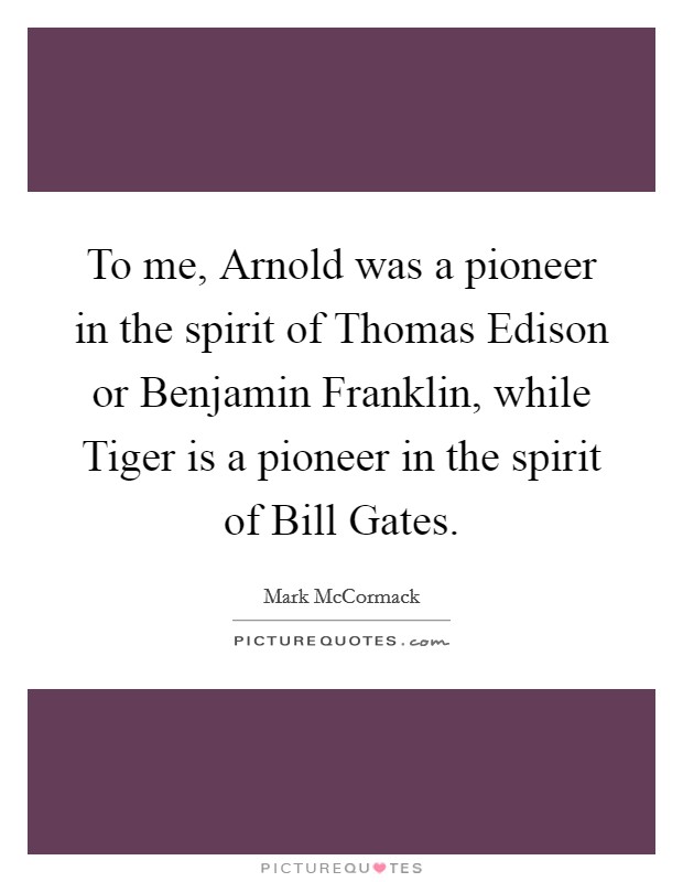 To me, Arnold was a pioneer in the spirit of Thomas Edison or Benjamin Franklin, while Tiger is a pioneer in the spirit of Bill Gates. Picture Quote #1