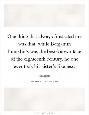 One thing that always frustrated me was that, while Benjamin Franklin’s was the best-known face of the eighteenth century, no one ever took his sister’s likeness Picture Quote #1