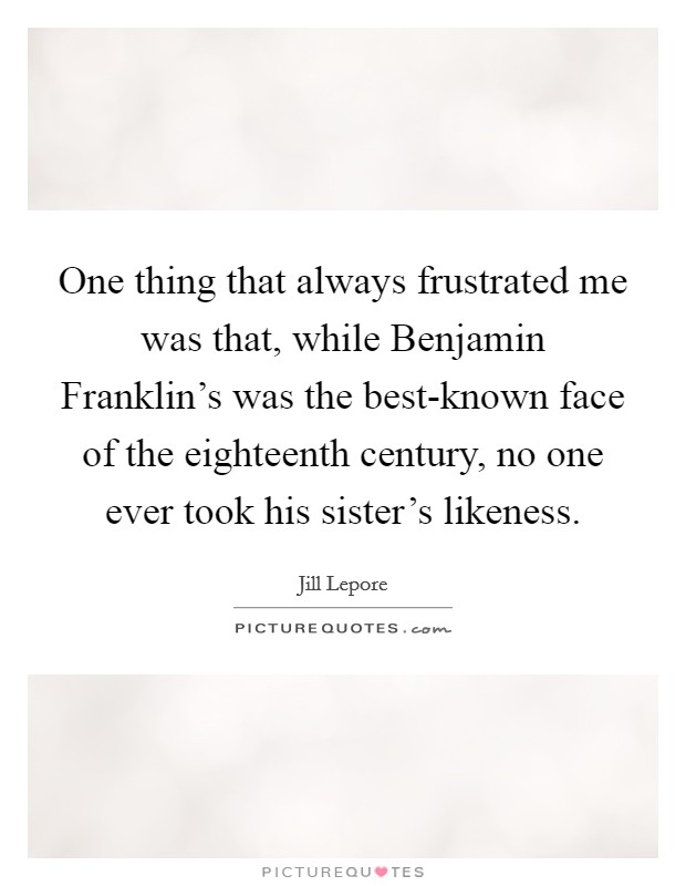 One thing that always frustrated me was that, while Benjamin Franklin's was the best-known face of the eighteenth century, no one ever took his sister's likeness. Picture Quote #1