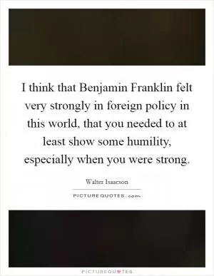 I think that Benjamin Franklin felt very strongly in foreign policy in this world, that you needed to at least show some humility, especially when you were strong Picture Quote #1