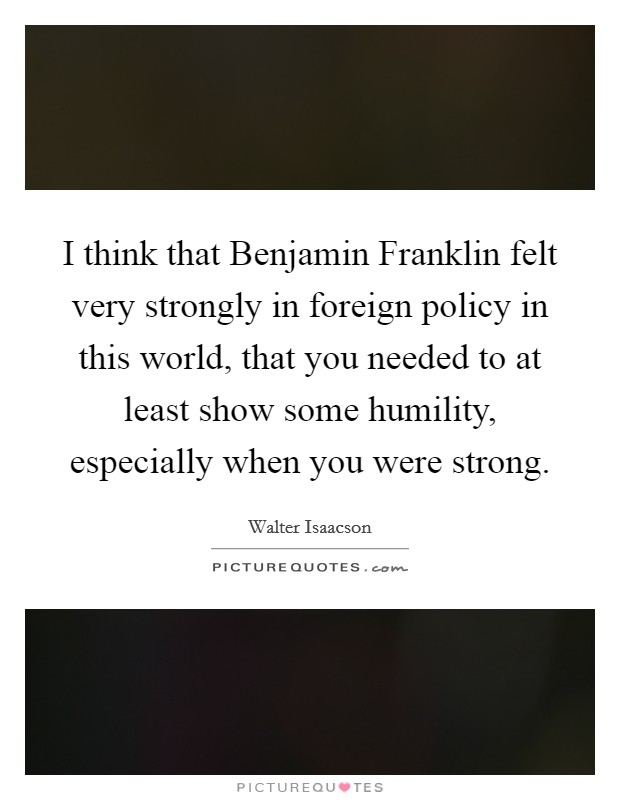 I think that Benjamin Franklin felt very strongly in foreign policy in this world, that you needed to at least show some humility, especially when you were strong. Picture Quote #1