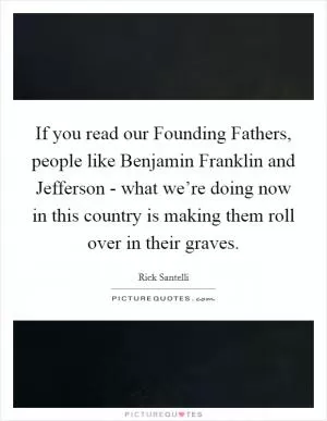 If you read our Founding Fathers, people like Benjamin Franklin and Jefferson - what we’re doing now in this country is making them roll over in their graves Picture Quote #1