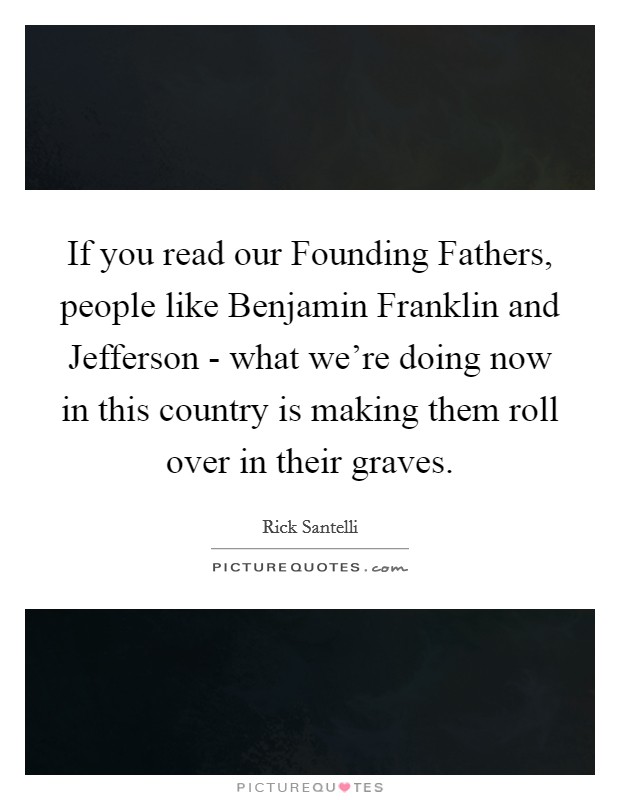 If you read our Founding Fathers, people like Benjamin Franklin and Jefferson - what we're doing now in this country is making them roll over in their graves. Picture Quote #1