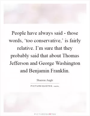People have always said - those words, ‘too conservative,’ is fairly relative. I’m sure that they probably said that about Thomas Jefferson and George Washington and Benjamin Franklin Picture Quote #1