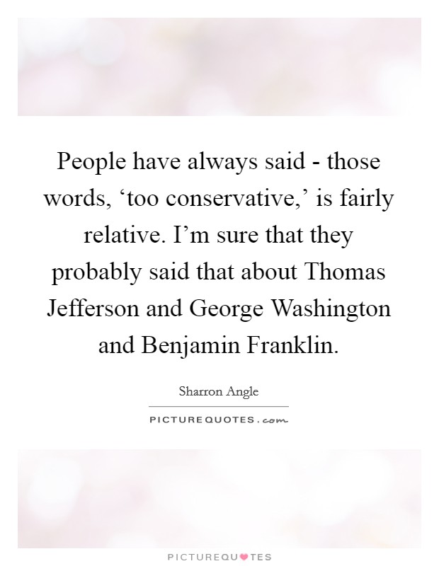 People have always said - those words, ‘too conservative,' is fairly relative. I'm sure that they probably said that about Thomas Jefferson and George Washington and Benjamin Franklin. Picture Quote #1