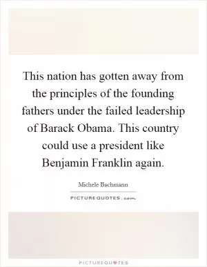This nation has gotten away from the principles of the founding fathers under the failed leadership of Barack Obama. This country could use a president like Benjamin Franklin again Picture Quote #1