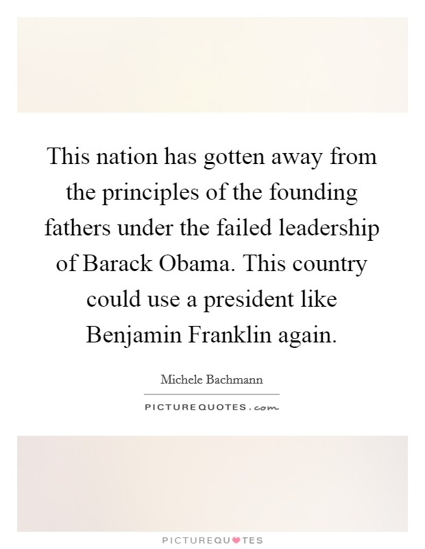 This nation has gotten away from the principles of the founding fathers under the failed leadership of Barack Obama. This country could use a president like Benjamin Franklin again. Picture Quote #1