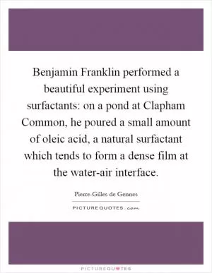 Benjamin Franklin performed a beautiful experiment using surfactants: on a pond at Clapham Common, he poured a small amount of oleic acid, a natural surfactant which tends to form a dense film at the water-air interface Picture Quote #1
