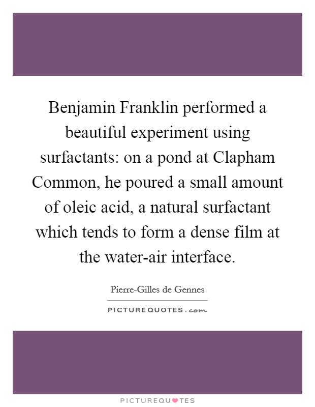 Benjamin Franklin performed a beautiful experiment using surfactants: on a pond at Clapham Common, he poured a small amount of oleic acid, a natural surfactant which tends to form a dense film at the water-air interface. Picture Quote #1