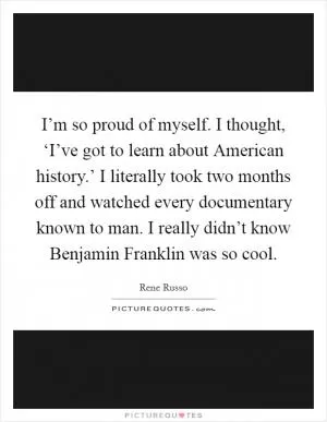 I’m so proud of myself. I thought, ‘I’ve got to learn about American history.’ I literally took two months off and watched every documentary known to man. I really didn’t know Benjamin Franklin was so cool Picture Quote #1