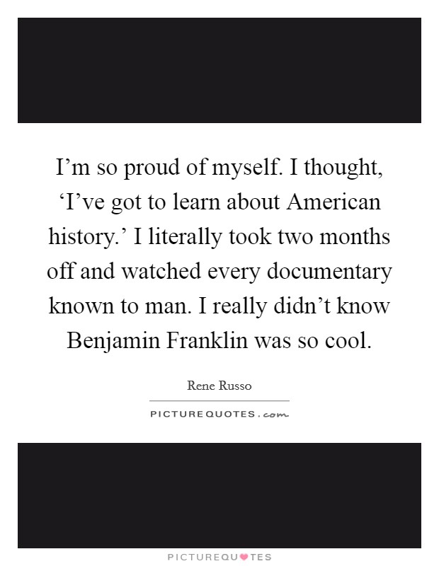 I'm so proud of myself. I thought, ‘I've got to learn about American history.' I literally took two months off and watched every documentary known to man. I really didn't know Benjamin Franklin was so cool. Picture Quote #1