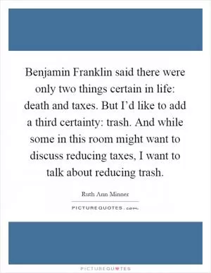 Benjamin Franklin said there were only two things certain in life: death and taxes. But I’d like to add a third certainty: trash. And while some in this room might want to discuss reducing taxes, I want to talk about reducing trash Picture Quote #1