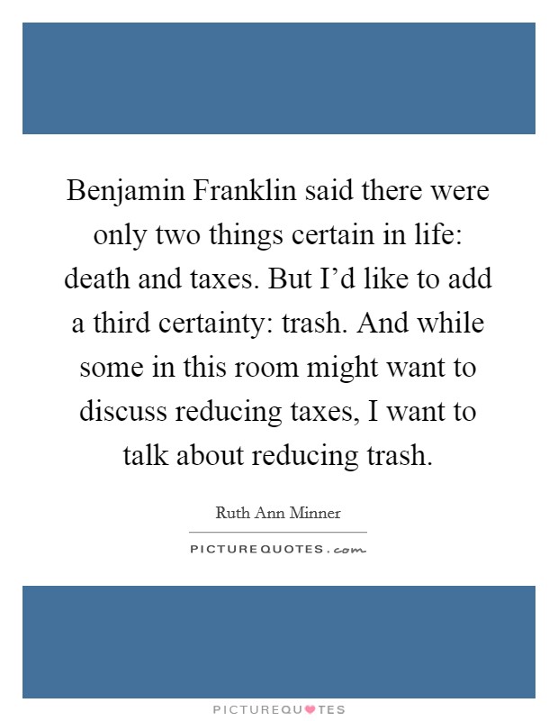 Benjamin Franklin said there were only two things certain in life: death and taxes. But I'd like to add a third certainty: trash. And while some in this room might want to discuss reducing taxes, I want to talk about reducing trash. Picture Quote #1