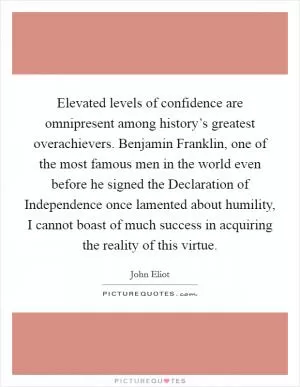 Elevated levels of confidence are omnipresent among history’s greatest overachievers. Benjamin Franklin, one of the most famous men in the world even before he signed the Declaration of Independence once lamented about humility, I cannot boast of much success in acquiring the reality of this virtue Picture Quote #1