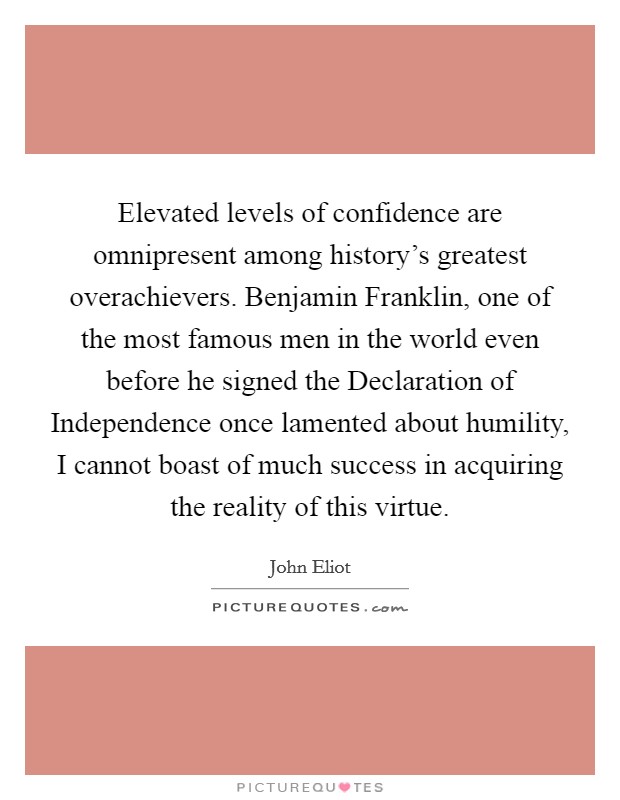 Elevated levels of confidence are omnipresent among history's greatest overachievers. Benjamin Franklin, one of the most famous men in the world even before he signed the Declaration of Independence once lamented about humility, I cannot boast of much success in acquiring the reality of this virtue. Picture Quote #1