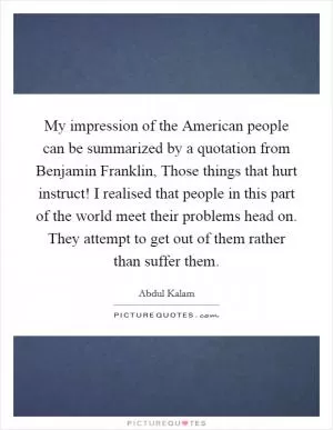 My impression of the American people can be summarized by a quotation from Benjamin Franklin, Those things that hurt instruct! I realised that people in this part of the world meet their problems head on. They attempt to get out of them rather than suffer them Picture Quote #1