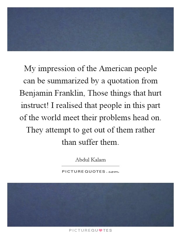 My impression of the American people can be summarized by a quotation from Benjamin Franklin, Those things that hurt instruct! I realised that people in this part of the world meet their problems head on. They attempt to get out of them rather than suffer them. Picture Quote #1