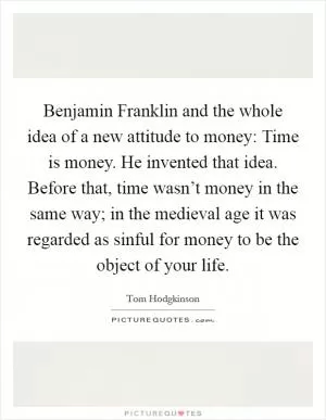 Benjamin Franklin and the whole idea of a new attitude to money: Time is money. He invented that idea. Before that, time wasn’t money in the same way; in the medieval age it was regarded as sinful for money to be the object of your life Picture Quote #1