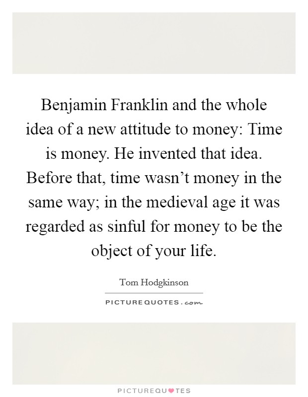 Benjamin Franklin and the whole idea of a new attitude to money: Time is money. He invented that idea. Before that, time wasn't money in the same way; in the medieval age it was regarded as sinful for money to be the object of your life. Picture Quote #1