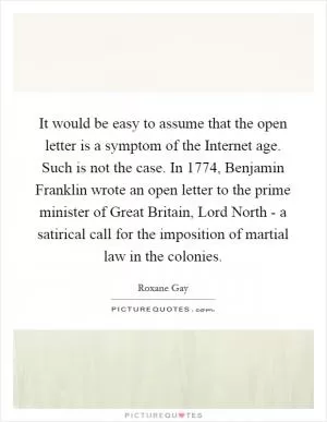 It would be easy to assume that the open letter is a symptom of the Internet age. Such is not the case. In 1774, Benjamin Franklin wrote an open letter to the prime minister of Great Britain, Lord North - a satirical call for the imposition of martial law in the colonies Picture Quote #1