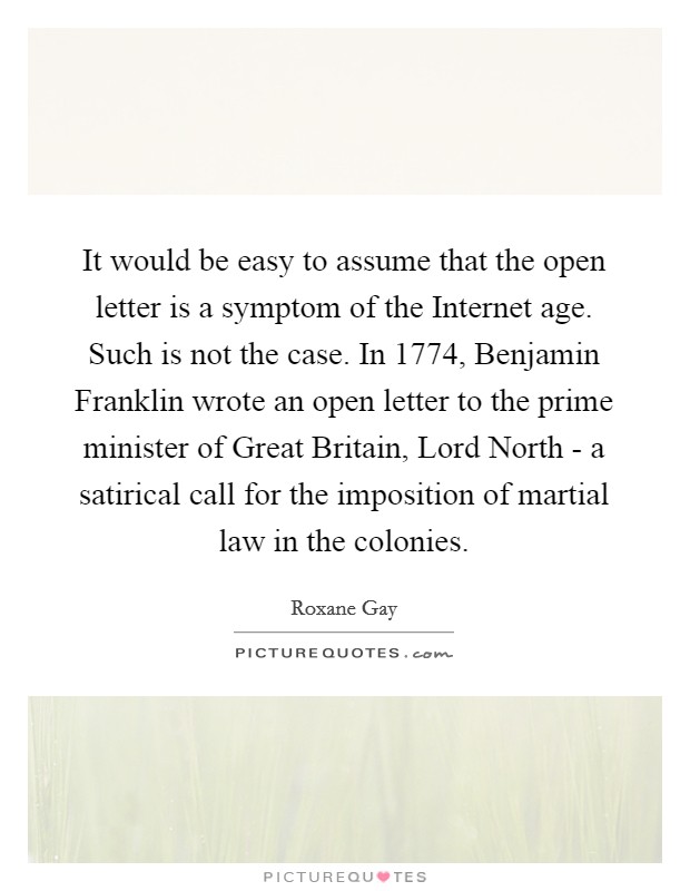 It would be easy to assume that the open letter is a symptom of the Internet age. Such is not the case. In 1774, Benjamin Franklin wrote an open letter to the prime minister of Great Britain, Lord North - a satirical call for the imposition of martial law in the colonies. Picture Quote #1