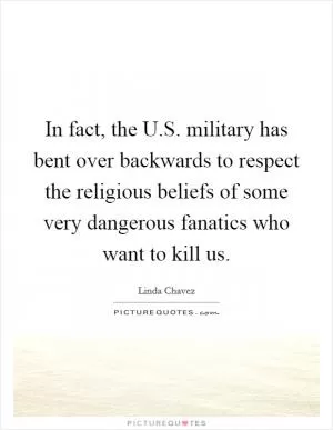 In fact, the U.S. military has bent over backwards to respect the religious beliefs of some very dangerous fanatics who want to kill us Picture Quote #1
